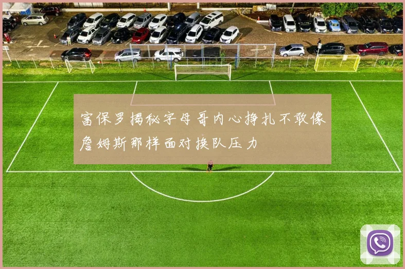 富保罗揭秘字母哥内心挣扎不敢像詹姆斯那样面对换队压力