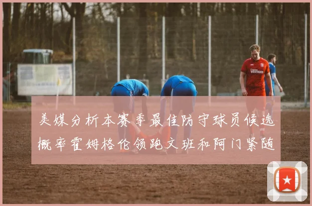 美媒分析本赛季最佳防守球员候选概率霍姆格伦领跑文班和阿门紧随其后