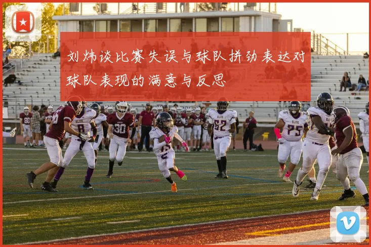 刘炜谈比赛失误与球队拼劲表达对球队表现的满意与反思