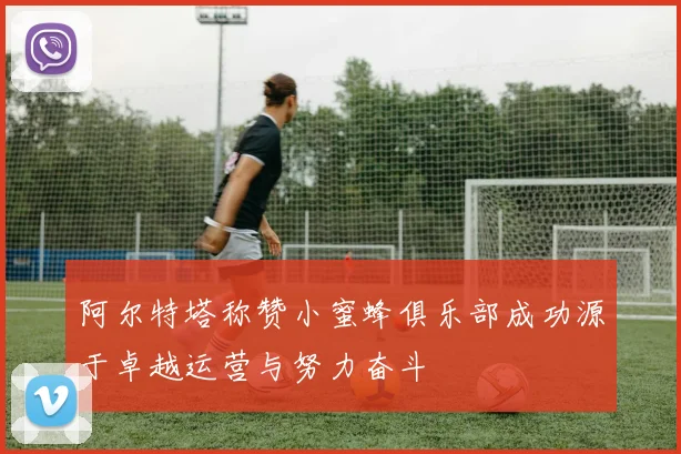 阿尔特塔称赞小蜜蜂俱乐部成功源于卓越运营与努力奋斗