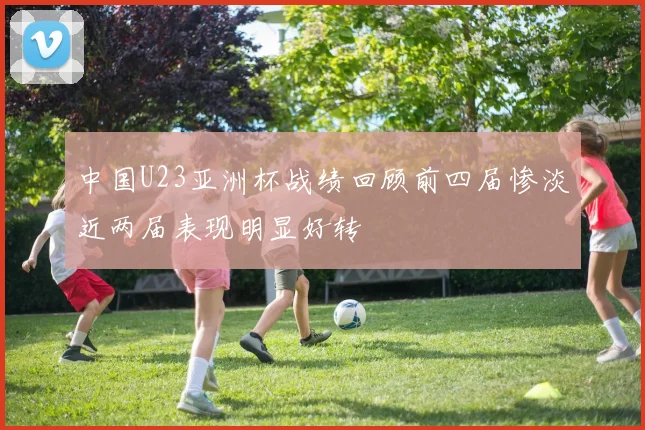 中国U23亚洲杯战绩回顾前四届惨淡近两届表现明显好转
