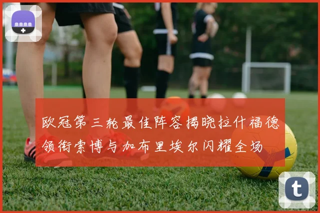 欧冠第三轮最佳阵容揭晓拉什福德领衔索博与加布里埃尔闪耀全场