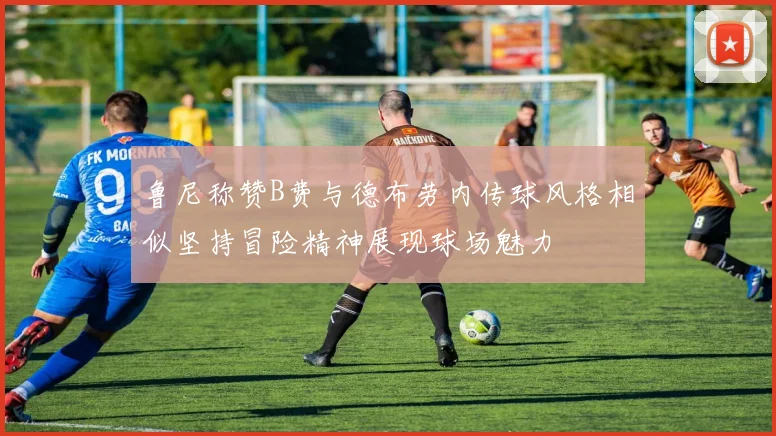 鲁尼称赞B费与德布劳内传球风格相似坚持冒险精神展现球场魅力