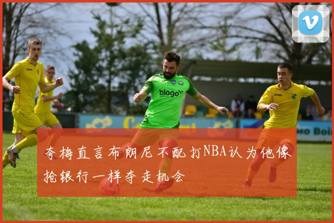 夸梅直言布朗尼不配打NBA认为他像抢银行一样夺走机会