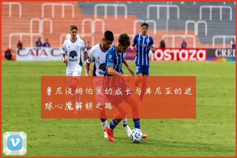鲁尼谈姆伯莫的成长与库尼亚的进球心魔解锁之路