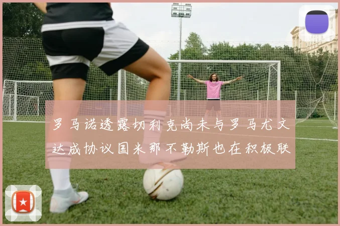 罗马诺透露切利克尚未与罗马尤文达成协议国米那不勒斯也在积极联系