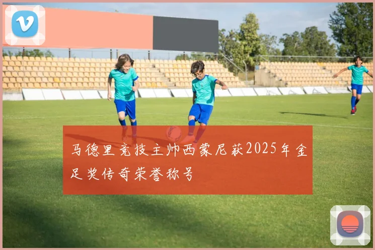 马德里竞技主帅西蒙尼获2025年金足奖传奇荣誉称号