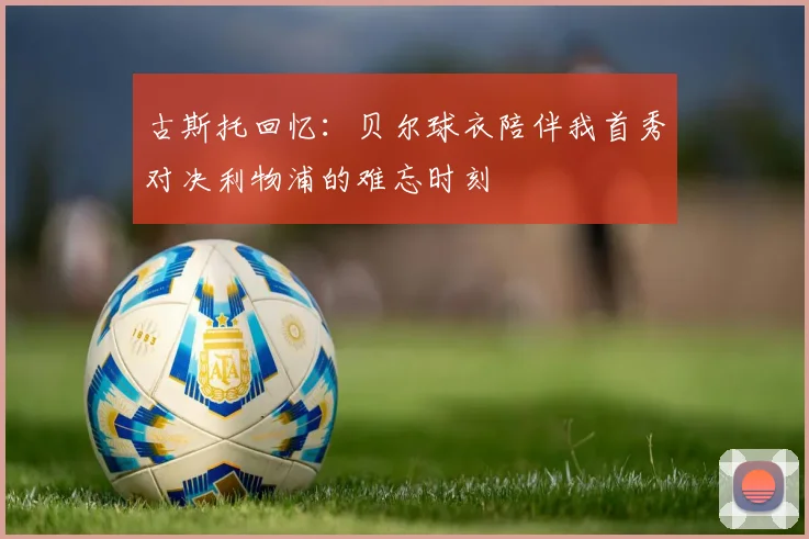 古斯托回忆：贝尔球衣陪伴我首秀对决利物浦的难忘时刻