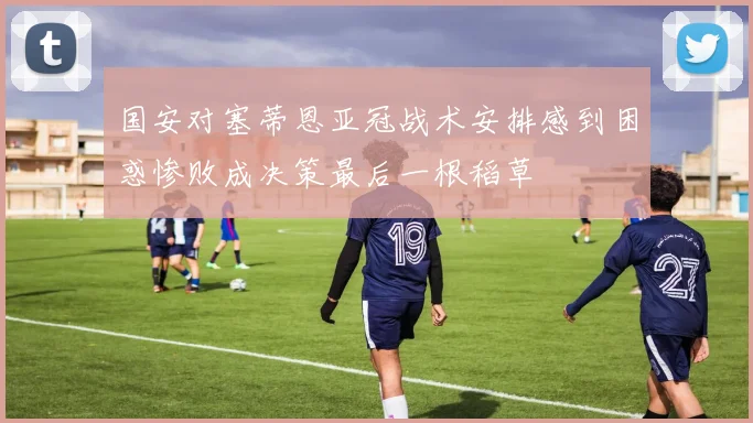 国安对塞蒂恩亚冠战术安排感到困惑惨败成决策最后一根稻草