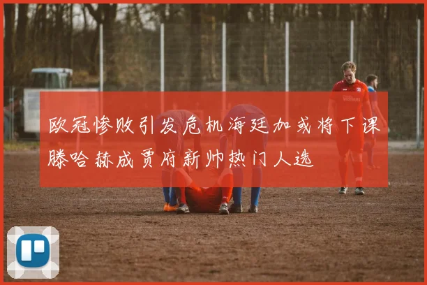 欧冠惨败引发危机海廷加或将下课滕哈赫成贾府新帅热门人选