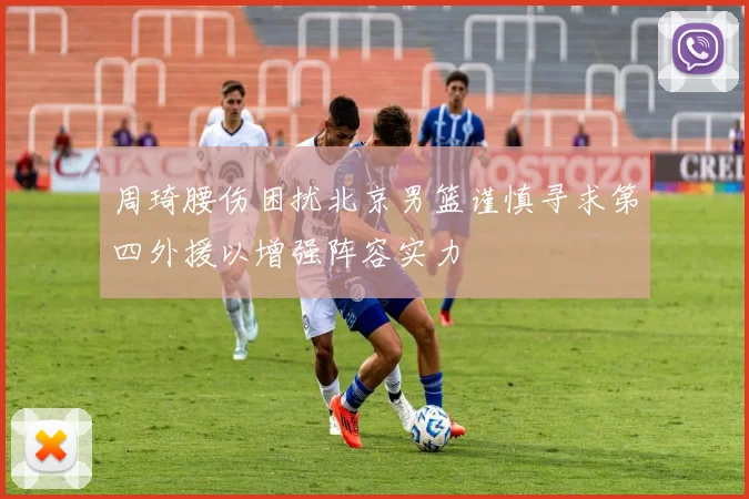 周琦腰伤困扰北京男篮谨慎寻求第四外援以增强阵容实力
