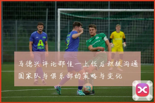 马德兴评论邵佳一上任后积极沟通国家队与俱乐部的策略与变化