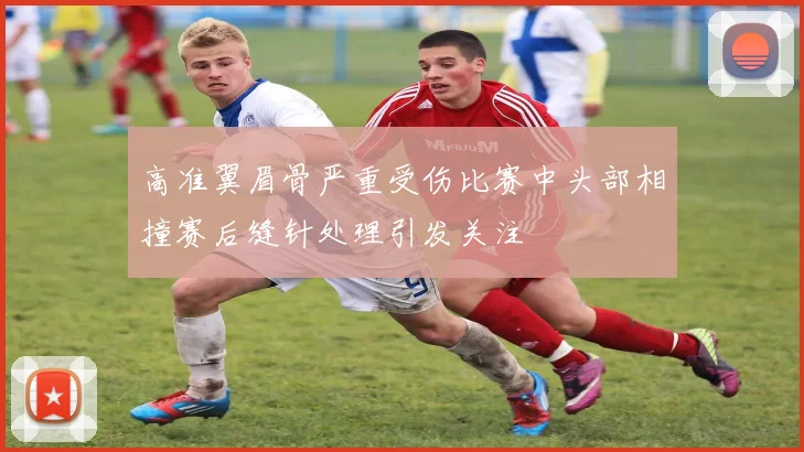 高准翼眉骨严重受伤比赛中头部相撞赛后缝针处理引发关注