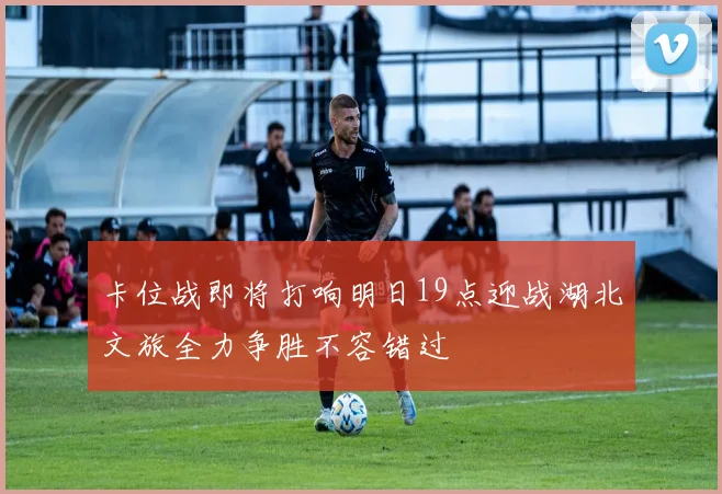 卡位战即将打响明日19点迎战湖北文旅全力争胜不容错过