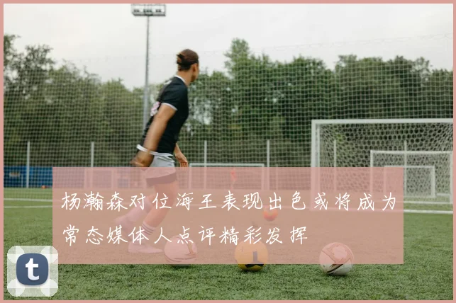 杨瀚森对位海王表现出色或将成为常态媒体人点评精彩发挥