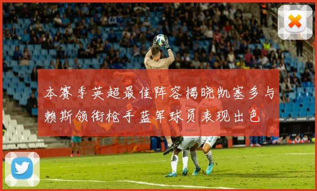 本赛季英超最佳阵容揭晓凯塞多与赖斯领衔枪手蓝军球员表现出色