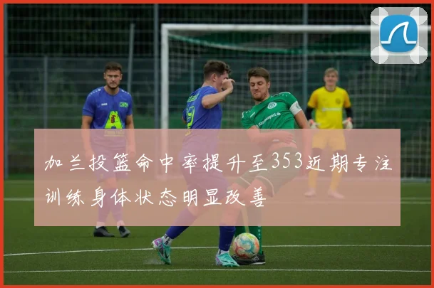 加兰投篮命中率提升至353近期专注训练身体状态明显改善