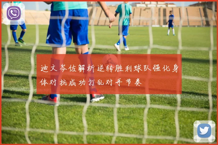 迪文岑佐解析逆转胜利球队强化身体对抗成功打乱对手节奏