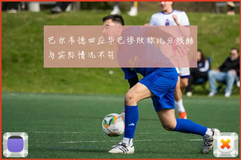 巴尔韦德回应毕巴惨败称比分残酷与实际情况不符
