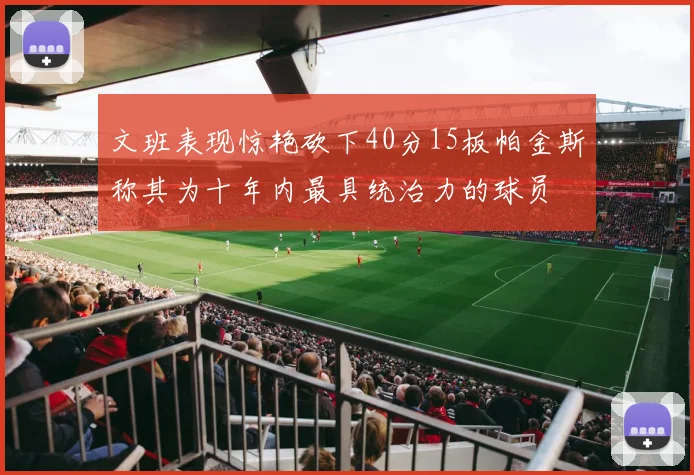 文班表现惊艳砍下40分15板帕金斯称其为十年内最具统治力的球员