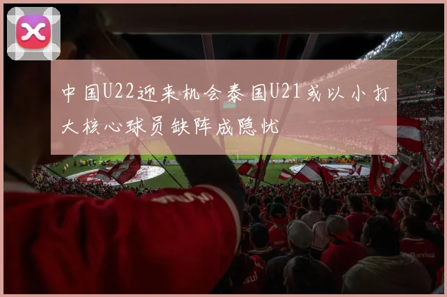 中国U22迎来机会泰国U21或以小打大核心球员缺阵成隐忧