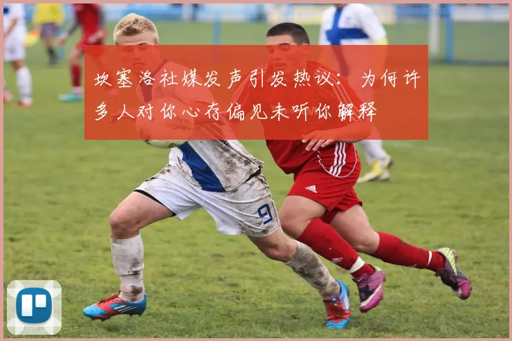 坎塞洛社媒发声引发热议：为何许多人对你心存偏见未听你解释