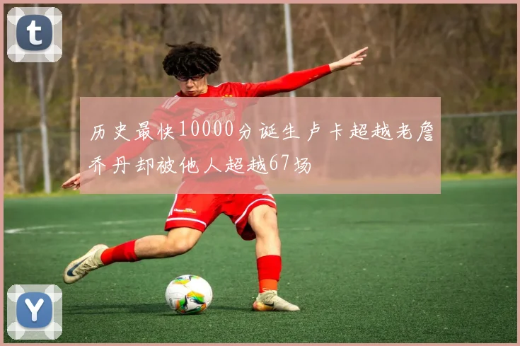 历史最快10000分诞生卢卡超越老詹乔丹却被他人超越67场