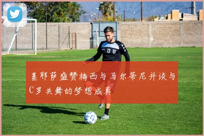 基耶萨盛赞梅西与马尔蒂尼并谈与C罗共舞的梦想成真