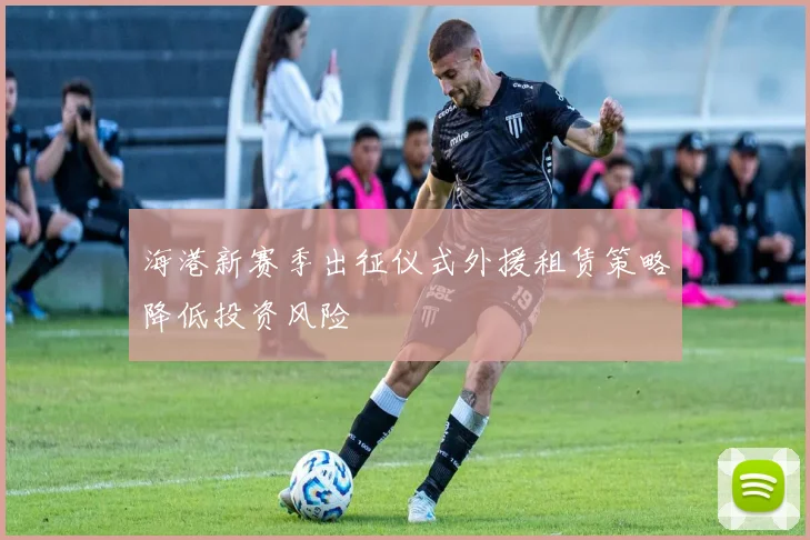 海港新赛季出征仪式外援租赁策略降低投资风险